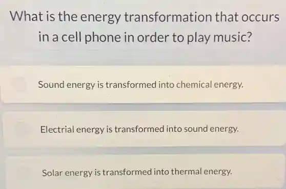 What is the energy transformation that occurs
in a cel I phone in order to play music?
Sound energy is transformed into chemical energy.
Electrial energy is transformed into sound energy.
Solar energy is transformed into thermal energy.