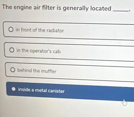 The engine air filter is generally located __
in front of the radiator
in the operator's cab
behind the muffler
inside a metal canister
