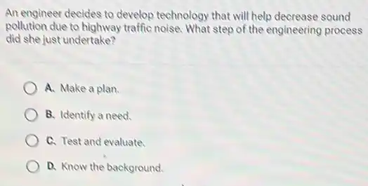 An engineer decides to develop technology that will help decrease sound
pollution due to highway traffic noise. What step of the engineering process
did she just undertake?
A. Make a plan.
B. Identify a need.
C. Test and evaluate.
D. Know the background.