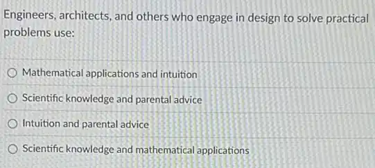 Engineers, architects, and others who engage in design to solve practical
problems use:
Mathematical applications and intuition
Scientific knowledge and parental advice
Intuition and parental advice
Scientific knowledge and mathematical applications