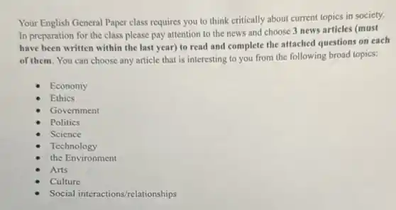Your English General Paper class requires you to think critically about current topics in society.
In preparation for the class please pay attention to the news and choose 3 news articles (must
have been written within the last year) to read and complete the attached questions on each
of them. You can choose any article that is interesting to you from the following broad topics:
Economy
Ethics
Government
Politics
Science
Technology
the Environment
Arts
Culture
Social interactions/relationships