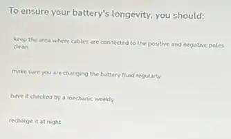 To ensure your battery's longevity, you should:
keep the area where cables are connected to the positive and negative poles
clean
make sure you are changing the battery fluid regularly
have it checked by a mechanic weekly
recharge it at night