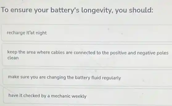 To ensure your battery's longevity,you should:
recharge it'at night
keep the area where cables are connected to the positive and negative poles
clean
make sure you are changing the battery fluid regularly
have it checked by a mechanic weekly