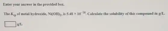 Enter your answer in the provided box.
The K_(sp) of metal hydroxide, Ni(OH)_(2) is 5.48times 10^-16 Calculate the solubility of this compound in g/L
square g/L