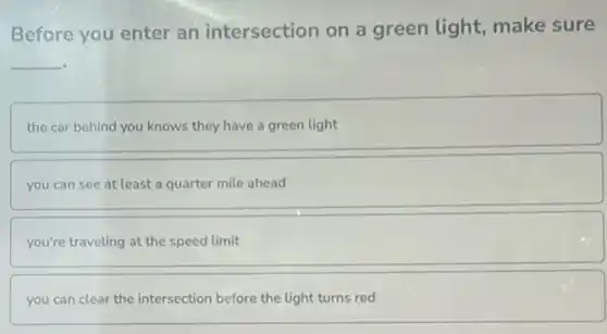 Before you enter an intersection on a green light, make sure
__
the car behind you knows they have a green light
you can see at least a quarter mile ahead
you're traveling at the speed limit
you can clear the intersection before the light turns red
