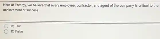 Here at Entergy, we believe that every employee contractor, and agent of the company is critical to the
achievement of success.
A) True
B) False