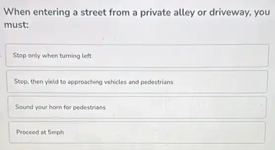 When entering a street from a private alley or driveway, you
must:
Stop only when turning left
Stop, then yield to approaching vehicles and pedestrians
Sound your horn for pedestrians
Proceed at 5mph