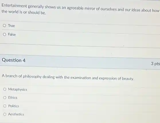 Entertainment generally shows us an agreeable mirror of ourselves and our ideas about how
the world is or should be.
True
False
Question 4
A branch of philosophy dealing with the examination and expression of beauty.
Metaphysics
Ethics
Politics
Aesthetics
3 pts