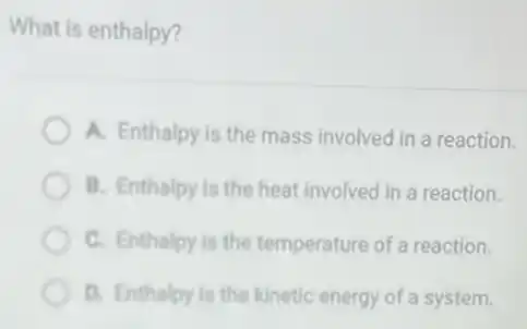 What is enthalpy?
A. Enthalpy is the mass involved in a reaction.
B. Enthalpy is the heat involved in a reaction.
C. Enthalpy is the temperature of a reaction.
D. Enthalpy is the kinetic energy of a system.