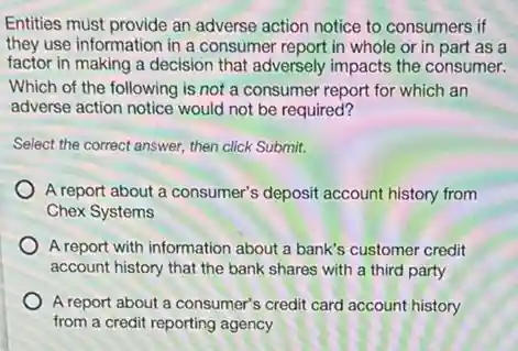Entities must provide an adverse action notice to consumers if
they use information in a consumer report in whole or in part as a
factor in making a decision that adversely impacts the consumer.
Which of the following is not a consumer report for which an
adverse action notice would not be required?
Select the correct answer.then click Submit.
A report about a consumer's deposit account history from
Chex Systems
) A report with information about a bank's customer credit
account history that the bank shares with a third party
A report about a consumer's credit card account history
from a credit reporting agency