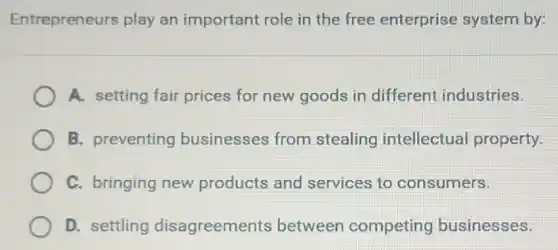 Entrepreneurs play an important role in the free enterprise system by:
A. setting fair prices for new goods in different industries.
B. preventing businesses from stealing intellectual property.
C. bringing new products and services to consumers.
D. settling disagreements between competing businesses.