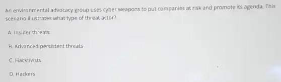 An environmental advocacy group uses cyber weapons to put companies at risk and promote its agenda. This
scenario illustrates what type of threat actor?
A. Insider threats
B. Advanced persistent threats
C. Hacktivists
D. Hackers