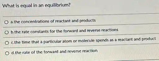 What is equal in an equilibrium?
a,the concentrations of reactant and products
b.the rate constants for the forward and reverse reactions
c.the time that a particular atom or molecule spends as a reactant and product
d.the rate of the forward and reverse reaction