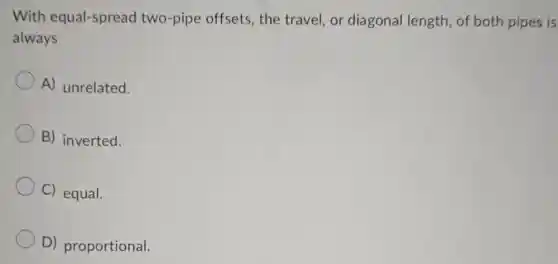 With equal-spread two-pipe offsets.the travel, or diagonal length of both pipes is
always
A) unrelated.
B) inverted.
C) equal.
D) proportional.