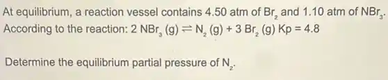 At equilibrium, a reaction vessel contains 4.50 atm of Br_(2) and 1.10 atm of NBr_(3)
According to the reaction: 2NBr_(3)(g)leftharpoons N_(2)(g)+3Br_(2)(g)Kp=4.8
Determine the equilibrium partial pressure of N_(2)