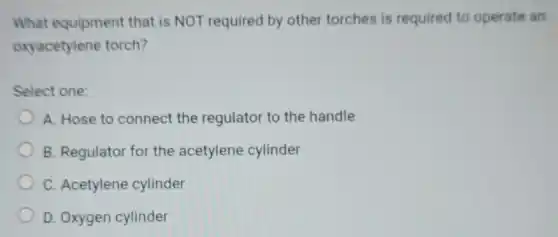 What equipment that is NOT required by other torches is required to operate an
oxyacetylene torch?
Select one:
A. Hose to connect the regulator to the handle
B. Regulator for the acetylene cylinder
C. Acetylene cylinder
D. Oxygen cylinder