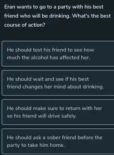 Eran wants to go to a party with his best
friend who will be drinking . What's the best
course of action?
He should test his friend to see how
much the alcohol has affected her.
He should wait and see if his best
friend changes her mind about drinking.
He should make sure to return with her
so his friend will drive safely.
He should ask a sober friend before the
party to take him home.