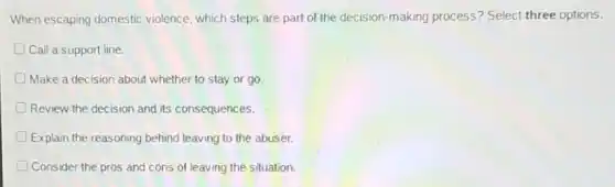 When escaping domestic violence, which steps are part of the decision-making process? Select three options.
Call a support line.
Make a decision about whether to stay or go.
Review the decision and its consequences.
Explain the reasoning behind leaving to the abuser.
D Consider the pros and cons of leaving the situation.