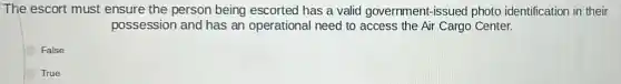 The escort must ensure the person being escorted has a valid government-issued photo identification in their
possession and has an operational need to access the Air Cargo Center.
False
True