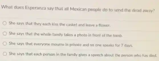 What does Esperanza say that all Mexican people do to send the dead away?
She says that they each kiss the casket and leave a flower.
She says that the whole family takes a photo in front of the tomb.
She says that everyone mourns in private and no one speaks for 7 days.
She says that each person in the family gives a speech about the person who has died.