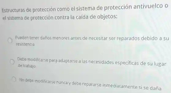 Estructuras de protecciór como el sistema de protección antivuelco 0
el sistema de protección contra la caída de objetos:
Pueden tener daños menores antes de necesitar ser reparados debido a su
resistencia
Debe modificarse para adaptarse a las necesidades especificas de su lugar
de trabajo
No debe modificarse nunca y debe repararse inmediatamente si se daña