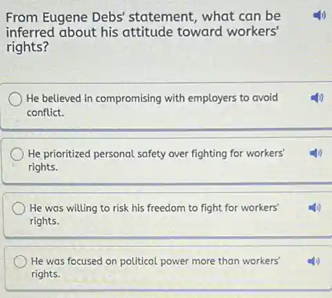 From Eugene Debs'statement, what can be
inferred about his attitude toward workers'
rights?
He believed in compromising with employers to avoid
conflict.
He prioritized personal safety over fighting for workers'
rights.
He was willing to risk his freedom to fight for workers'
rights.
He was focused on political power more than workers'
rights.