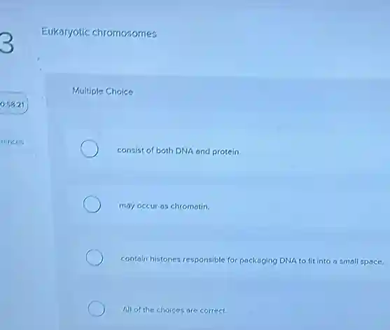 Eukaryotic chromosomes
Multiple Choice
consist of both DNA and protein.
may occur as chromatin.
contain histones responsible for packaging DNA to fit into a small space.
All of the choices are correct.