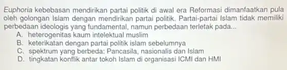 Euphoria kebebasan mendirikan partai politik di awal era Reformasi dimanfaatkan pula
oleh golongan Islam dengan mendirikan partai politik. Partai-partai Islam tidak memiliki
perbedaan ideologis yang fundamental, namun perbedaan terletak pada __
A. heterogenitas kaum intelektual muslim
B. keterikatan dengan partai politik islam sebelumnya
C. spektrum yang berbeda Pancasila, nasionalis dan Islam
D. tingkatan konflik antar tokoh Islam di organisasi ICMI dan HMI