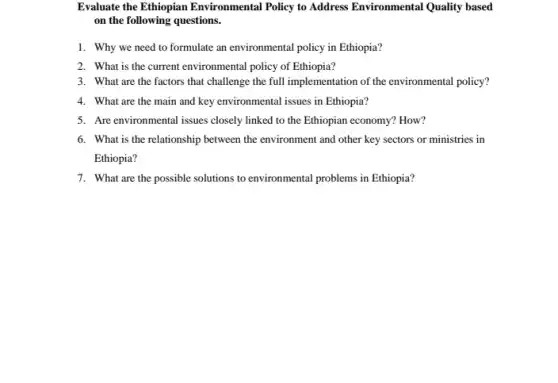 Evaluate the Ethiopian Environmental Policy to Address Environmental Quality based
on the following questions.
1. Why we need to formulate an environmental policy in Ethiopia?
2. What is the current environmental policy of Ethiopia?
3. What are the factors that challenge the full implementation of the environmental policy?
4. What are the main and key environmental issues in Ethiopia?
5. Are environmental issues closely linked to the Ethiopian economy? How?
6. What is the relationship between the environment and other key sectors or ministries in
Ethiopia?
7. What are the possible solutions to environmental problems in Ethiopia?