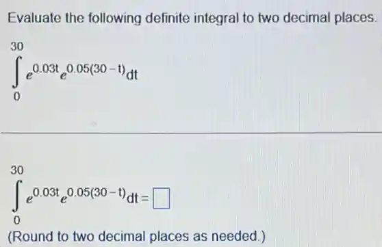 Evaluate the following definite integral to two decimal places.
int _(0)^30e^0.03te^0.05(30-t)dt
int _(0)^30e^0.03te^0.05(30-t)dt=square 
(Round to two decimal places as needed.)