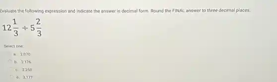 Evaluate the following ex expression and indicate the answer in decimal form. Round the FINAL answer to three decimal places.
12(1)/(3)div 5(2)/(3)
Select one:
a. 2.070
b. 2.176
c. 2.250
d. 3.177