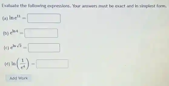 Evaluate the following expressions.Your answers must be exact and in simplest form.
(a) lne^11=square 
(b) e^ln4=square 
(c) e^lnsqrt (2)=square 
(d) ln((1)/(e^4))=square