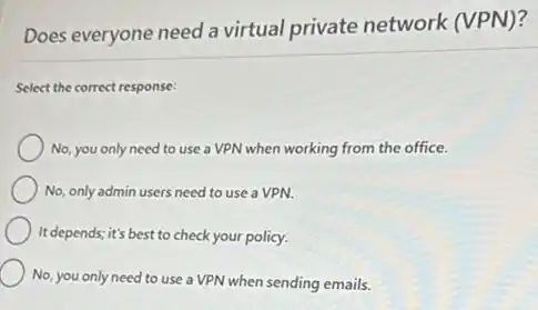 Does everyone need a virtual private network (VPN)?
Select the correct response:
No, you only need to use a VPN when working from the office.
No, only admin users need to use a VPN.
It depends; it's best to check your policy.
No, you only need to use a VPN when sending emails.