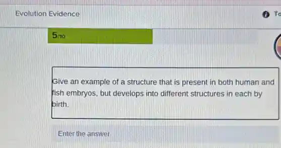 Evolution Evidence
5/10
Give an example of a structure that is present in both human and
fish embryos, but develops into different structures in each by
birth.
Enter the answer