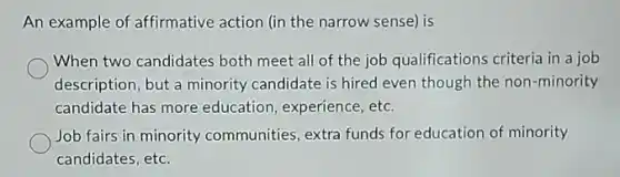 An example of affirmative action (in the narrow sense) is
When two candidates both meet all of the job qualifications criteria in a job
description, but a minority candidate is hired even though the non-minority
candidate has more education, experience, etc.
Job fairs in minority communities, extra funds for education of minority
candidates, etc.