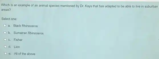 Which is an example of an animal species mentioned by Dr. Kays that has adapted to be able to live in suburban
areas?
Select one:
a. Black Rhinoceros
b. Sumatran Rhinoceros
c. Fisher
d. Lion
e. All of the above