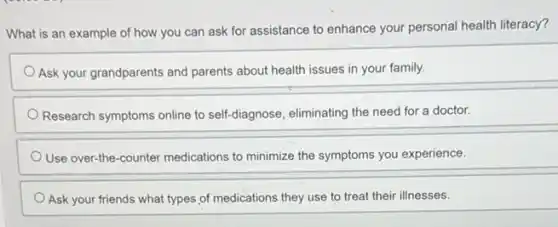 What is an example of how you can ask for assistance to enhance your personal health literacy?
Ask your grandparents and parents about health issues in your family.
Research symptoms online to self-diagnose, eliminating the need for a doctor.
Use over-the-counter medications to minimize the symptoms you experience.
Ask your friends what types of medications they use to treat their illnesses.