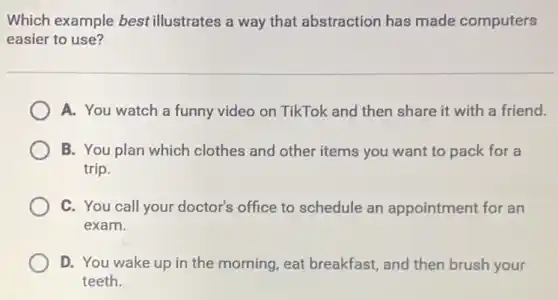 Which example best illustrates a way that abstraction has made computers
easier to use?
A. You watch a funny video on TikTok and then share it with a friend.
B. You plan which clothes and other items you want to pack for a
trip.
C. You call your doctor's office to schedule an appointment for an
exam.
D. You wake up in the morning, eat breakfast, and then brush your
teeth.
