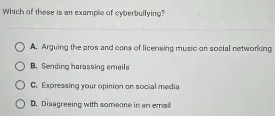 Which of these is an example of cyberbullying?
A. Arguing the pros and cons of licensing music on social networking
B. Sending harassing emails
C. Expressing your opinion on social media
D. Disagreeing with someone in an email