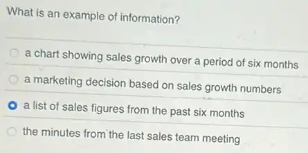 What is an example of information?
a chart showing sales growth over a period of six months
a marketing decision based on sales growth numbers
a list of sales figures from the past six months
the minutes from the last sales team meeting
