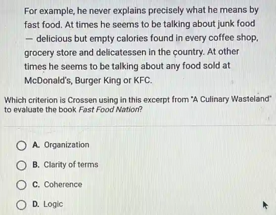 For example, he never explains precisely what he means by
fast food. At times he seems to be talking about junk food
- delicious but empty calories found in every coffee shop,
grocery store and delicatessen in the country. At other
times he seems to be talking about any food sold at
McDonald's, Burger King or KFC.
Which criterion is Crossen using in this excerpt from "A Culinary Wasteland"
to evaluate the book Fast Food Nation?
A. Organization
B. Clarity of terms
C. Coherence
D. Logic