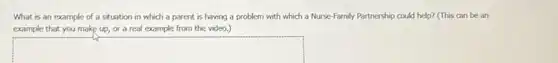 What is an example of a situation in which a parent is having a problem with which a Nurse-Family Partnership could help? (This can be an
example that you make up, or a real example from the video.)
square