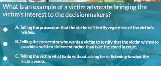 What is an example of a victim advocate bringing the
victim's interest to the decisionmakers?
A. Telling the prosecutor that the victim will testify regardless of the victim's
wishes.
B. Telling the prosecutor who wants a victim to testify that the victim wishes to
provide a written statement rather than take the stand in court.
C. Telling the victim what to do without asking for or listening to what the
victim wants.