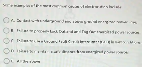 Some examples of the most common causes of electrocution include:
A. Contact with underground and above ground energized power lines.
B. Failure to properly Lock Out and and Tag Out energized power sources.
C. Failure to use a Ground Fault Circuit Interrupter (GFCI) in wet conditions.
D. Failure to maintain a safe distance from energized power sources.
E. All the above