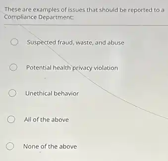 These are examples of issues that should be reported to a
Compliance Department:
Suspected fraud, waste, and abuse
Potential health privacy violation
Unethical behavior
All of the above
None of the above