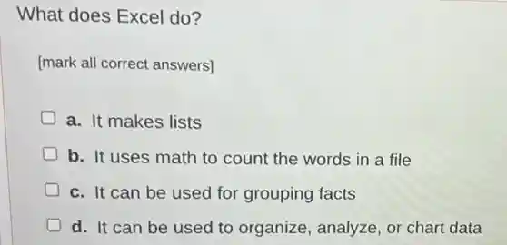 What does Excel do?
[mark all correct answers]
a. It makes lists
D b. It uses math to count the words in a file
c. It can be used for grouping facts
d. It can be used to organize , analyze, or chart data
