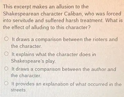 This excerpt makes an allusion to the
Shakespearean character Caliban, who was forced
into servitude and suffered harsh treatment. What is
the effect of alluding to this character?
It draws a comparison between the rioters and
the character.
It explains what the character does in
Shakespeare's play.
It draws a comparison between the author and
the character.
It provides an explanation of what occurred in the
streets.