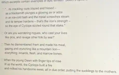 Which excerpts contain examples of epic similes? Select opinion
C. its crackling roots blazed and hissed -
as a blacksmith plunges a glowing ax or adze
in an ice-cold bath and the metal screeches steam
and its temper hardens - that's the iron's strength -
so the eye of Cyclops sizzled round that stake."
Or are you wandering rogues, who cast your lives
like dice, and ravage other folk by sea?
Then he dismembered them and made his meal.
gaping and crunching like a mountain lion-
everything: innards, flesh, and marrow bones.
When the young Dawn with finger tips of rose
lit up the world the Cyclops built a fire
and milked his handsome ewes, all in due order, putting the sucklings to the mothers.