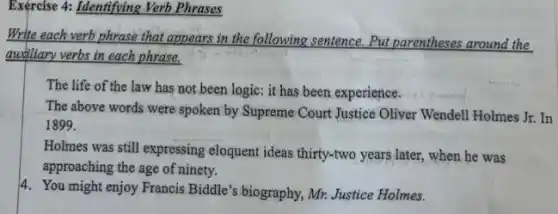 Exercise 4: Identifying Verb Phrases
Write each verb phrase that appears in the following sentence. Put parentheses around the
audiliary verbs in each phrase.
The life of the law has not been logic: it has been experience.
The above words were spoken by Supreme Court Justice Oliver Wendell Holmes Jr.In
1899.
Holmes was still expressing eloquent ideas thirty-two years later, when he was
approaching the age of ninety.
4. You might enjoy Francis Biddle's biography, Mr. Justice Holmes.