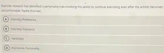 Exercise research has identified a personality trait involving the ability to continue exercising even after the activity becomes
uncomfortable. Name this trait:
A Intensity-Preference
B Intensity-Tolerance
C Hardiness
D Expressive Personality